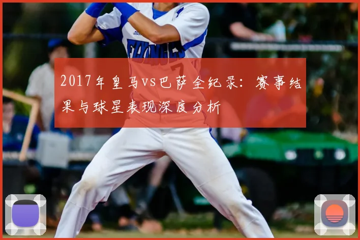 2017年皇马vs巴萨全纪录：赛事结果与球星表现深度分析