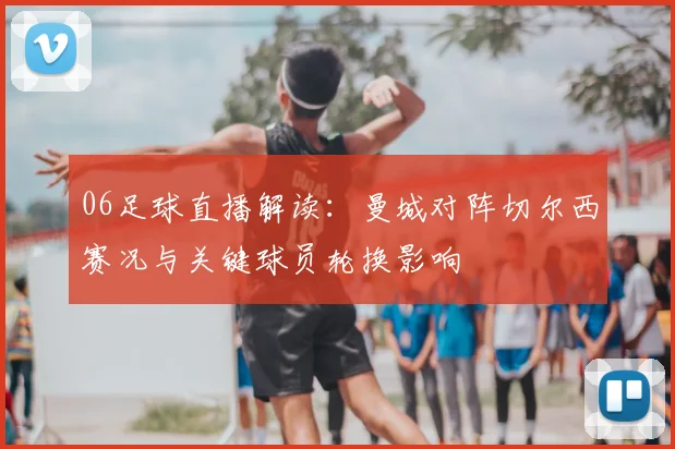 06足球直播解读：曼城对阵切尔西赛况与关键球员轮换影响