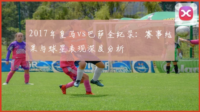 2017年皇马vs巴萨全纪录：赛事结果与球星表现深度分析