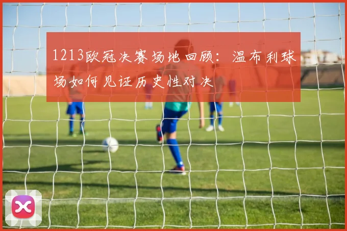 1213欧冠决赛场地回顾：温布利球场如何见证历史性对决