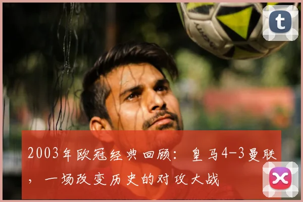 2003年欧冠经典回顾：皇马4-3曼联，一场改变历史的对攻大战