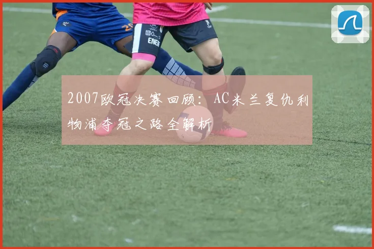 2007欧冠决赛回顾：AC米兰复仇利物浦夺冠之路全解析