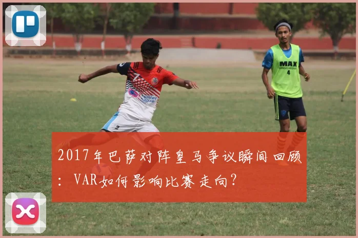 2017年巴萨对阵皇马争议瞬间回顾：VAR如何影响比赛走向？