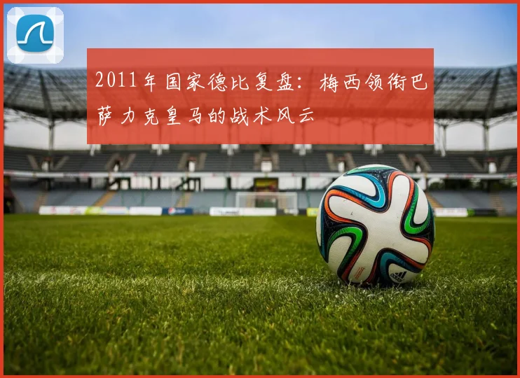 2011年国家德比复盘：梅西领衔巴萨力克皇马的战术风云