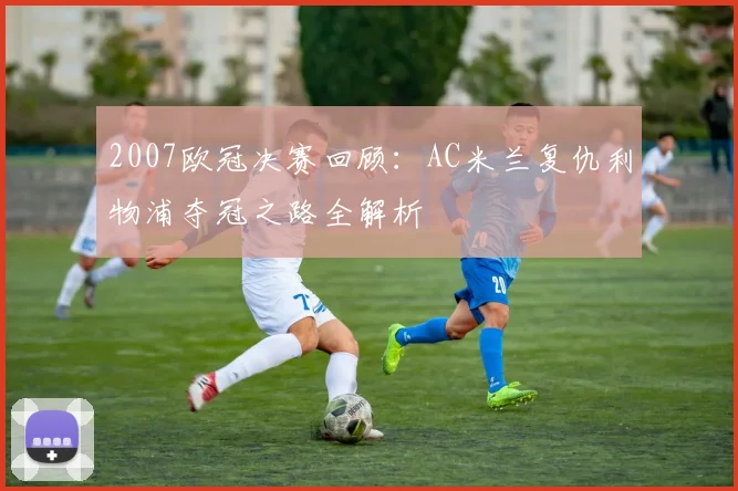 2007欧冠决赛回顾:AC米兰复仇利物浦夺冠之路全解析