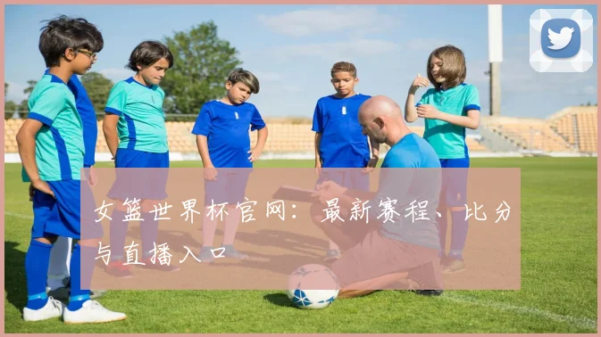 女篮世界杯官网：最新赛程、比分与直播入口