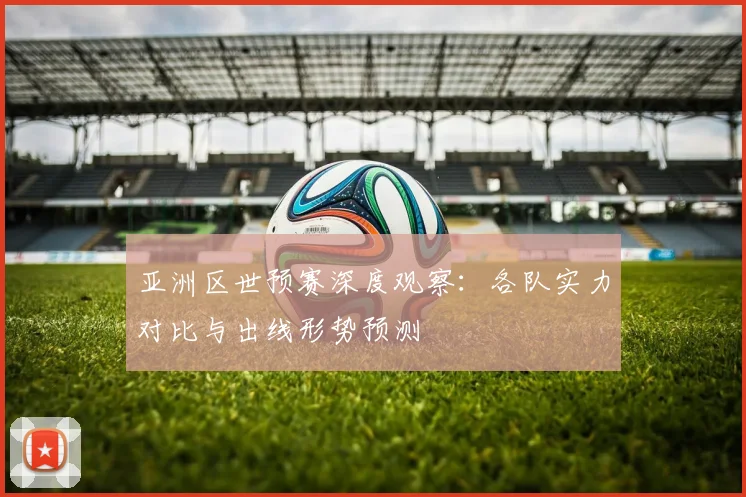亚洲区世预赛深度观察：各队实力对比与出线形势预测