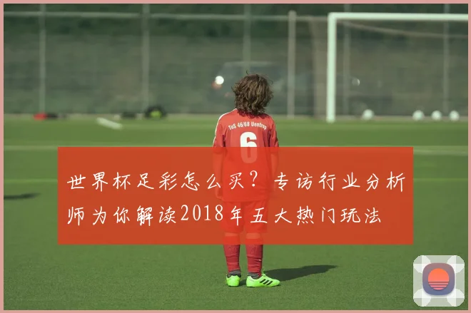 世界杯足彩怎么买?专访行业分析师为你解读2018年五大热门玩法