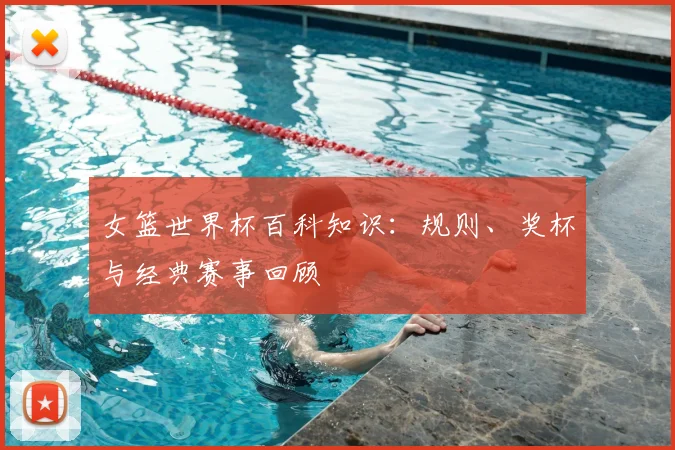 女篮世界杯百科知识：规则、奖杯与经典赛事回顾
