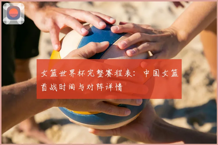 女篮世界杯完整赛程表：中国女篮首战时间与对阵详情