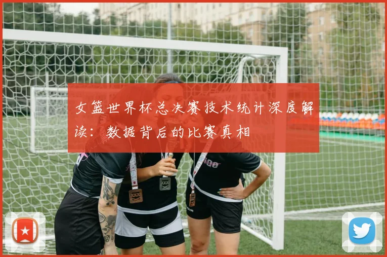 女篮世界杯总决赛技术统计深度解读：数据背后的比赛真相