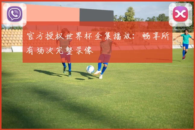 官方授权世界杯全集播放：畅享所有场次完整录像