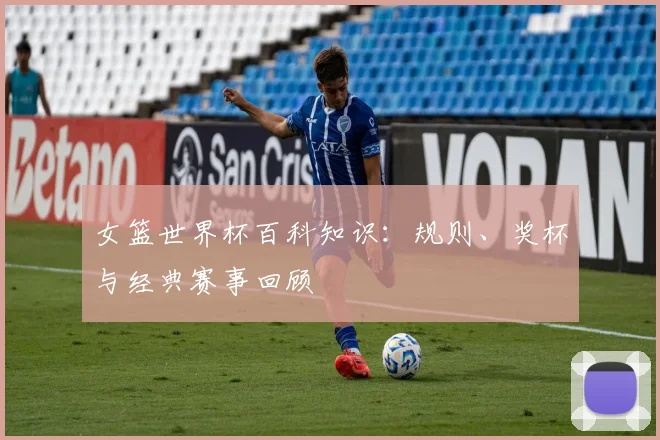 女篮世界杯百科知识：规则、奖杯与经典赛事回顾