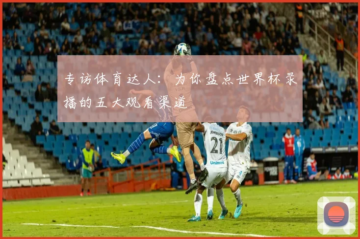 专访体育达人：为你盘点世界杯录播的五大观看渠道