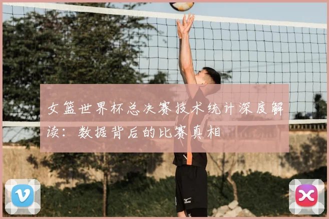 女篮世界杯总决赛技术统计深度解读：数据背后的比赛真相