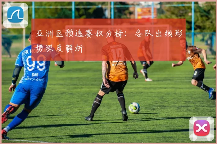 亚洲区预选赛积分榜：各队出线形势深度解析