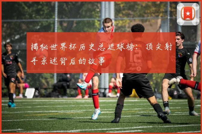 揭秘世界杯历史总进球榜：顶尖射手亲述背后的故事