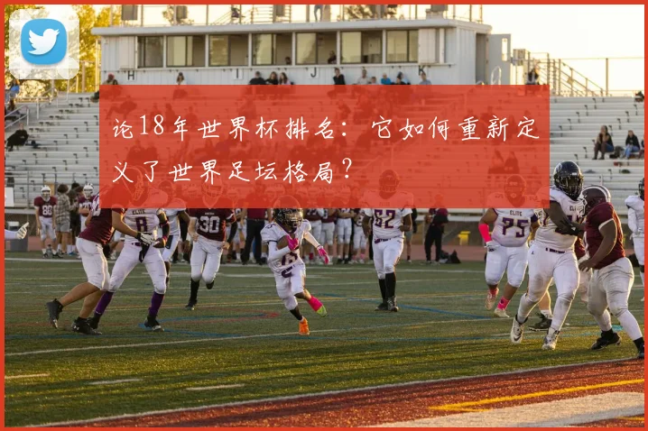 论18年世界杯排名：它如何重新定义了世界足坛格局？
