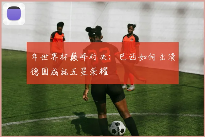 年世界杯巅峰对决：巴西如何击溃德国成就五星荣耀